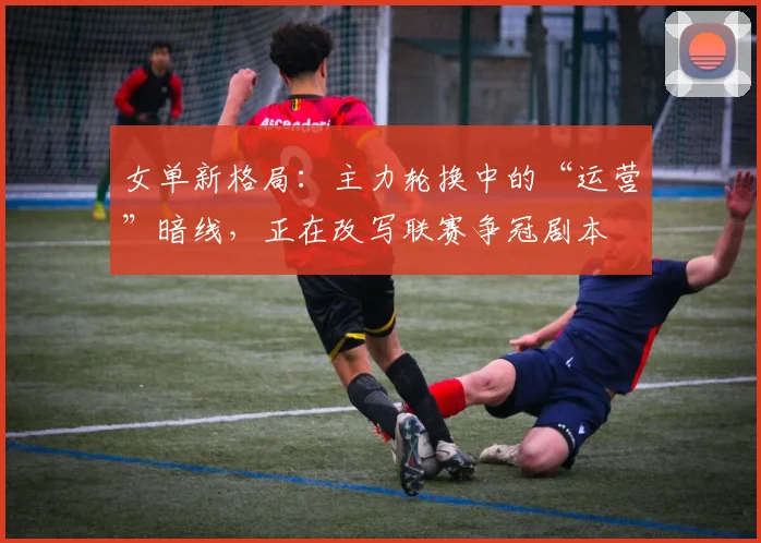 女单新格局：主力轮换中的“运营”暗线，正在改写联赛争冠剧本