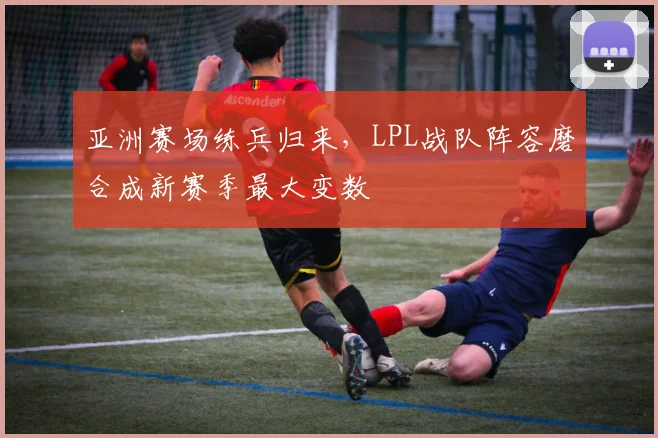 亚洲赛场练兵归来，LPL战队阵容磨合成新赛季最大变数