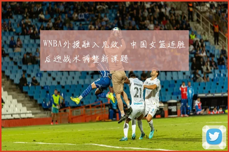 WNBA外援融入见效，中国女篮连胜后迎战术调整新课题