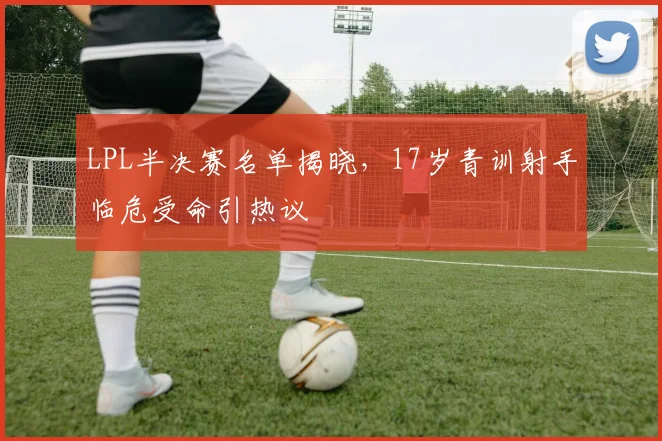 LPL半决赛名单揭晓，17岁青训射手临危受命引热议