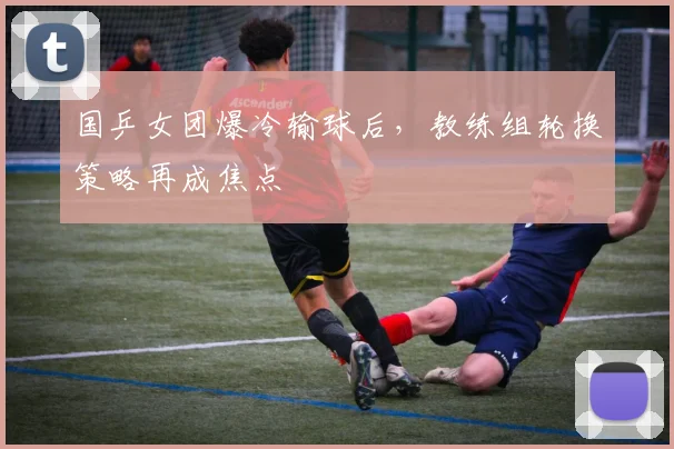 国乒女团爆冷输球后，教练组轮换策略再成焦点