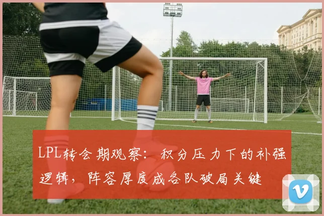 LPL转会期观察：积分压力下的补强逻辑，阵容厚度成各队破局关键