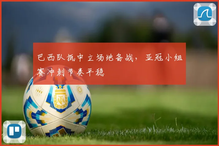 巴西队抵中立场地备战，亚冠小组赛冲刺节奏平稳