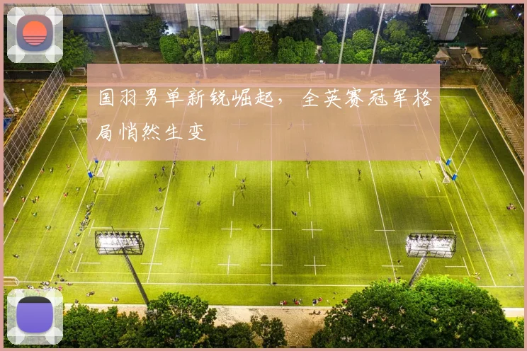 国羽男单新锐崛起，全英赛冠军格局悄然生变