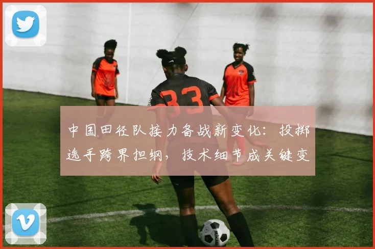 中国田径队接力备战新变化：投掷选手跨界担纲，技术细节成关键变量
