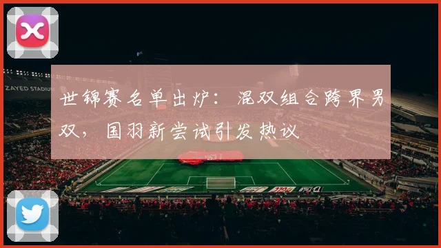 世锦赛名单出炉：混双组合跨界男双，国羽新尝试引发热议