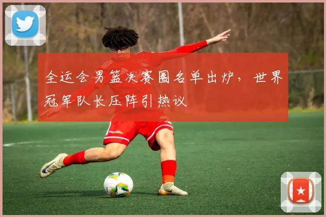 全运会男篮决赛圈名单出炉，世界冠军队长压阵引热议