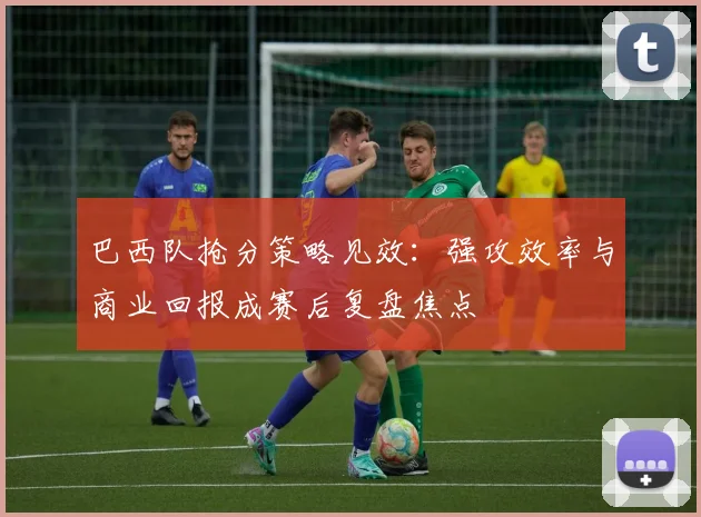 巴西队抢分策略见效：强攻效率与商业回报成赛后复盘焦点