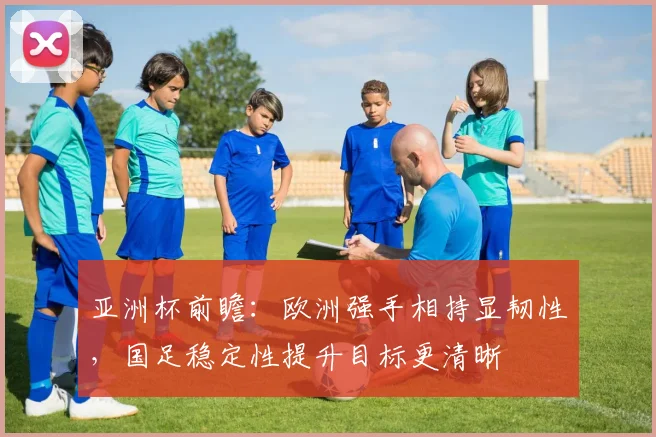 亚洲杯前瞻：欧洲强手相持显韧性，国足稳定性提升目标更清晰