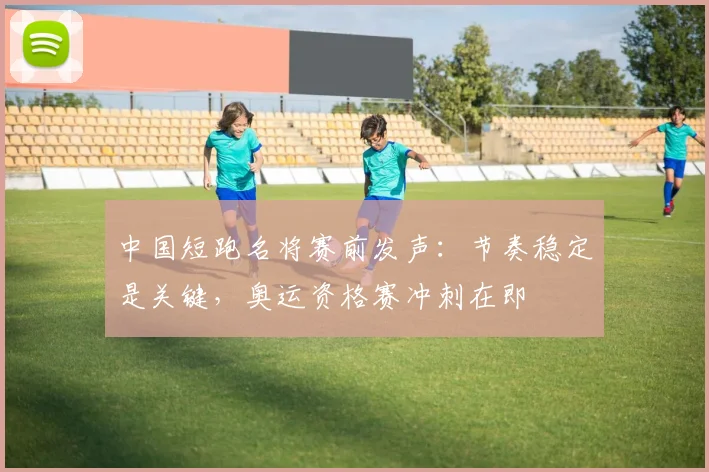 中国短跑名将赛前发声：节奏稳定是关键，奥运资格赛冲刺在即