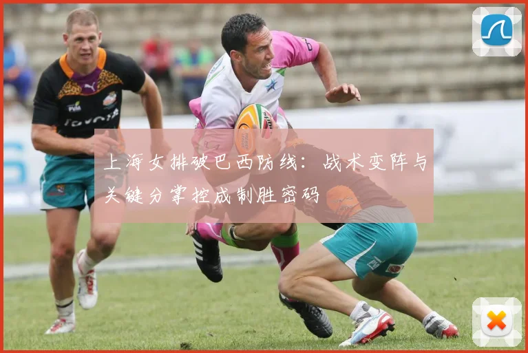上海女排破巴西防线：战术变阵与关键分掌控成制胜密码