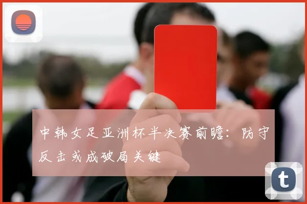 中韩女足亚洲杯半决赛前瞻：防守反击或成破局关键