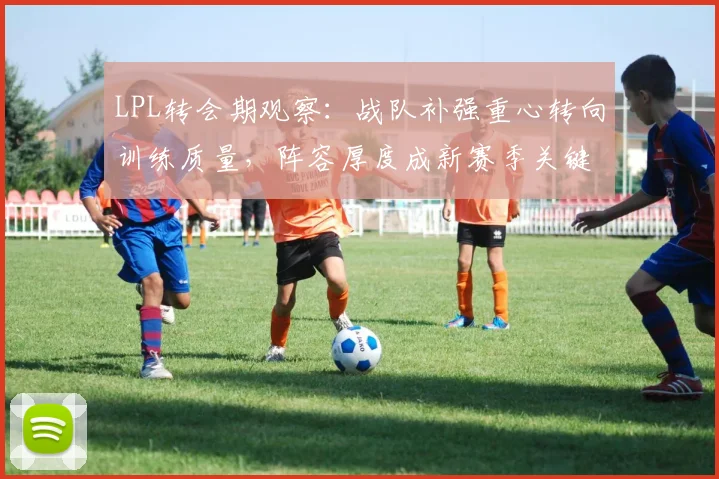 LPL转会期观察：战队补强重心转向训练质量，阵容厚度成新赛季关键