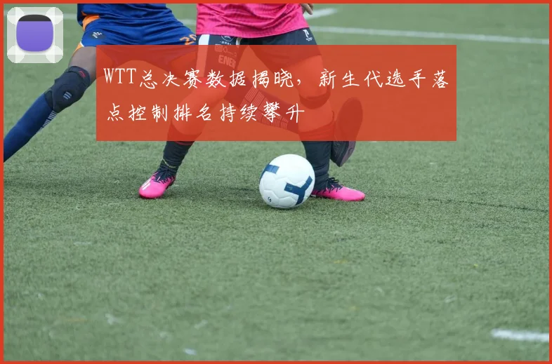 WTT总决赛数据揭晓，新生代选手落点控制排名持续攀升