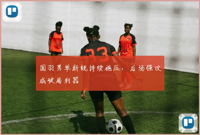 国羽男单新锐持续施压，后场强攻成破局利器