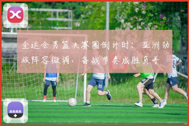 全运会男篮决赛圈倒计时：亚洲劲旅阵容微调，备战节奏成胜负手