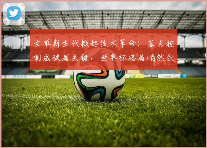 女单新生代掀起技术革命：落点控制成破局关键，世界杯格局悄然生变
