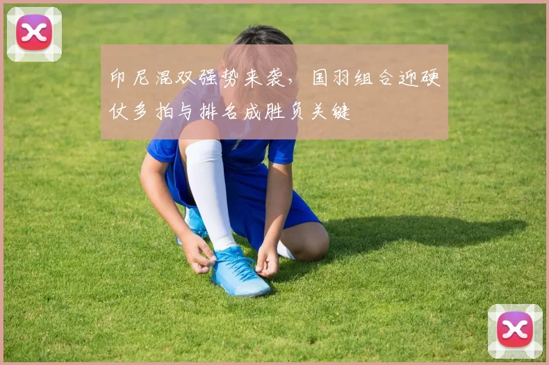 印尼混双强势来袭，国羽组合迎硬仗多拍与排名成胜负关键
