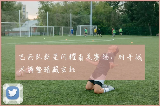 巴西队新星闪耀南美赛场，对手战术调整暗藏玄机