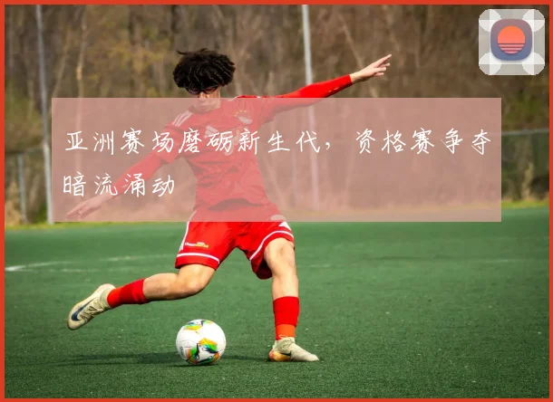 亚洲赛场磨砺新生代，资格赛争夺暗流涌动