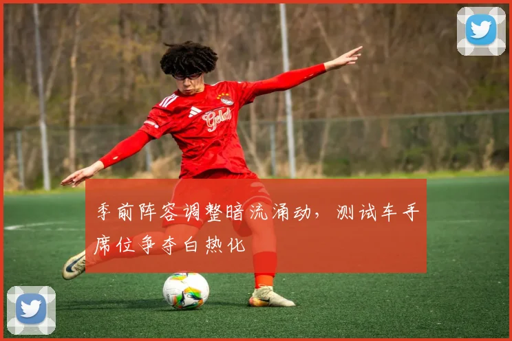 季前阵容调整暗流涌动，测试车手席位争夺白热化