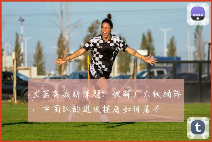 女篮备战新课题：破解广东铁桶阵，中国队的进攻棋局如何落子