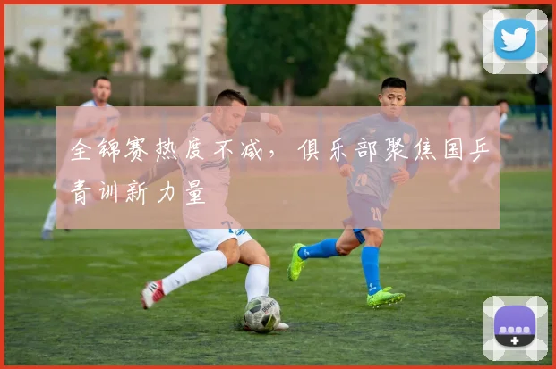 全锦赛热度不减，俱乐部聚焦国乒青训新力量