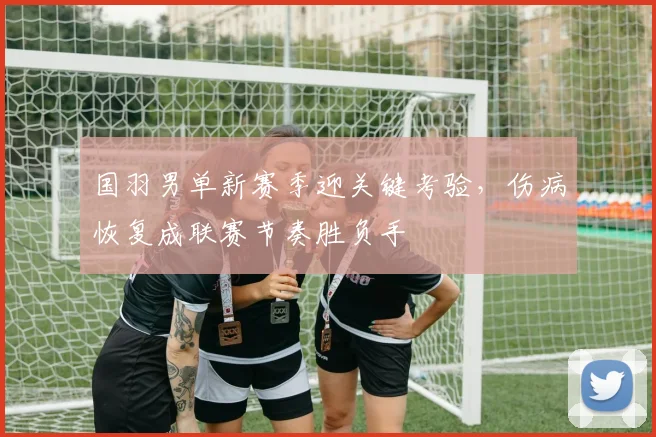 国羽男单新赛季迎关键考验，伤病恢复成联赛节奏胜负手