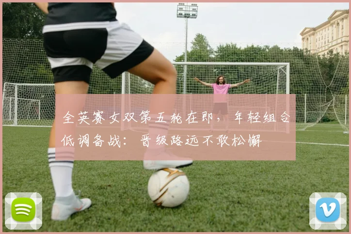 全英赛女双第五轮在即,年轻组合低调备战:晋级路远不敢松懈