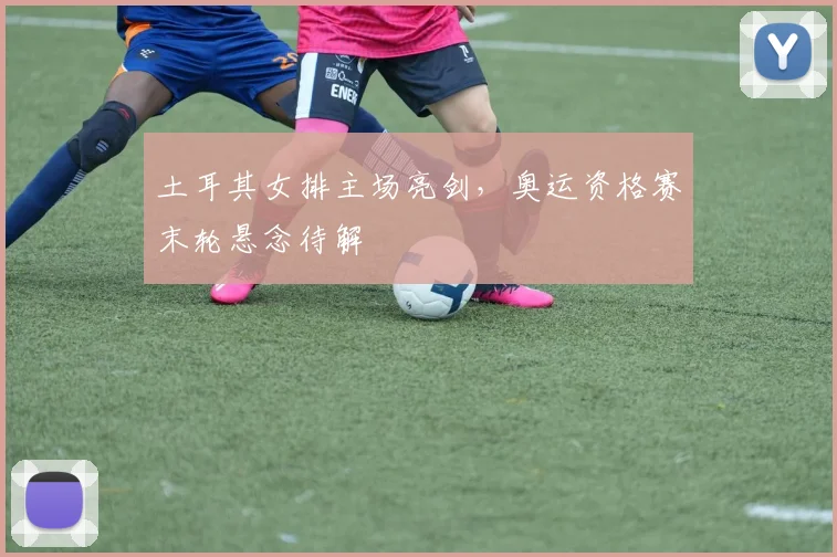 土耳其女排主场亮剑，奥运资格赛末轮悬念待解