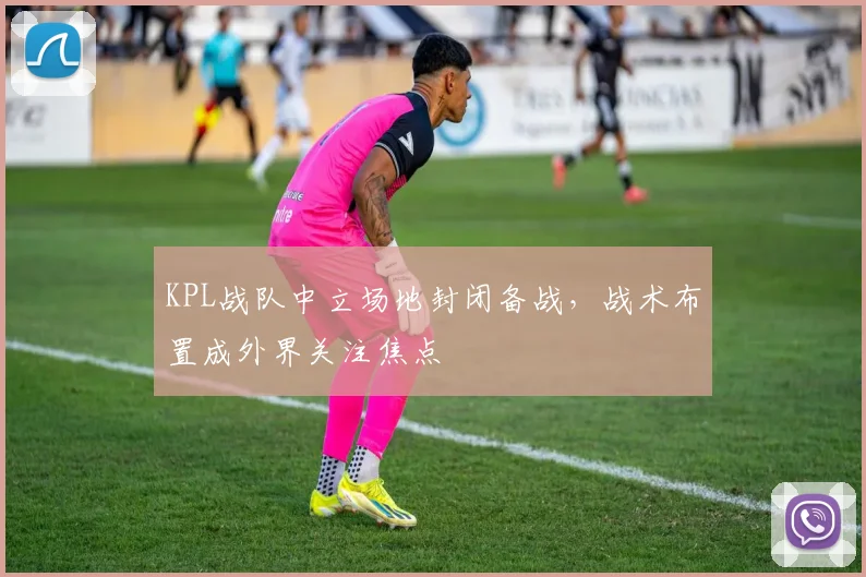 KPL战队中立场地封闭备战，战术布置成外界关注焦点