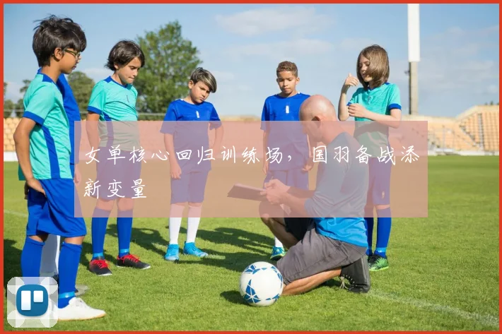 女单核心回归训练场，国羽备战添新变量