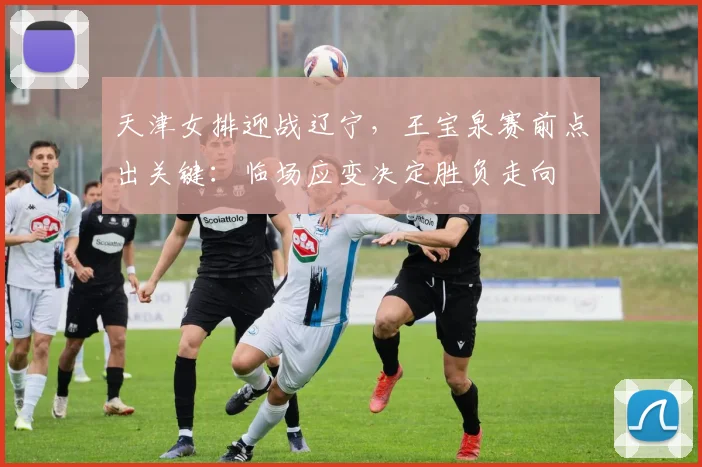 天津女排迎战辽宁，王宝泉赛前点出关键：临场应变决定胜负走向