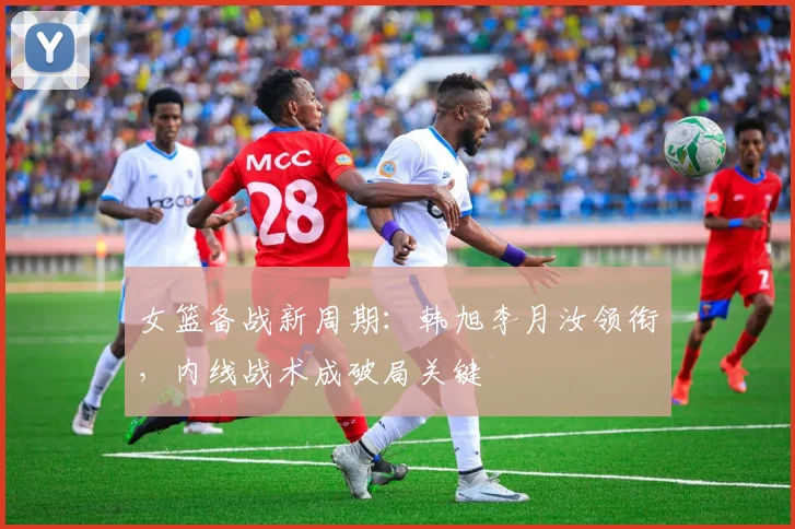 女篮备战新周期：韩旭李月汝领衔，内线战术成破局关键