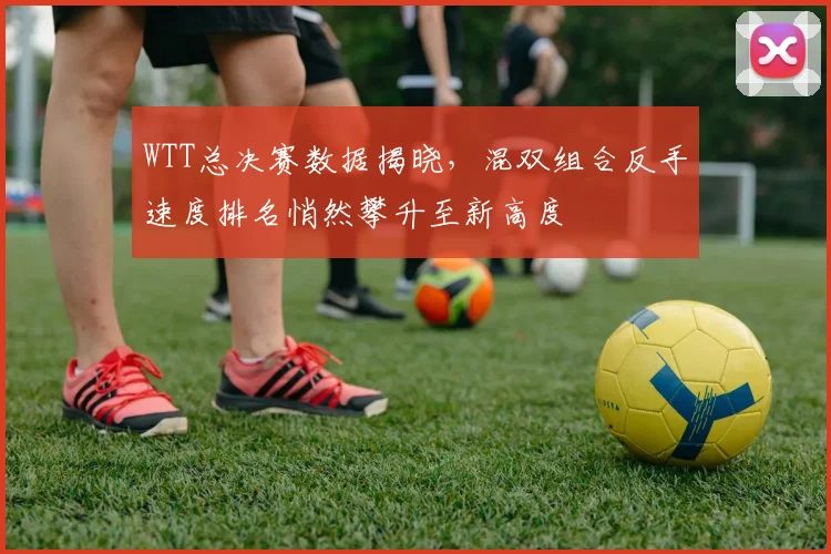 WTT总决赛数据揭晓，混双组合反手速度排名悄然攀升至新高度