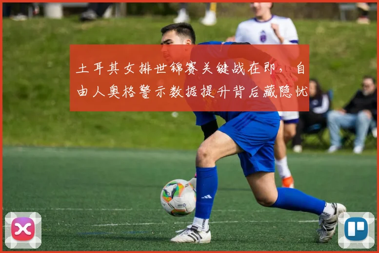 土耳其女排世锦赛关键战在即，自由人奥格警示数据提升背后藏隐忧