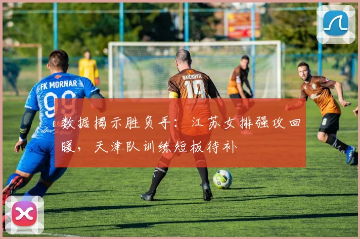 数据揭示胜负手：江苏女排强攻回暖，天津队训练短板待补