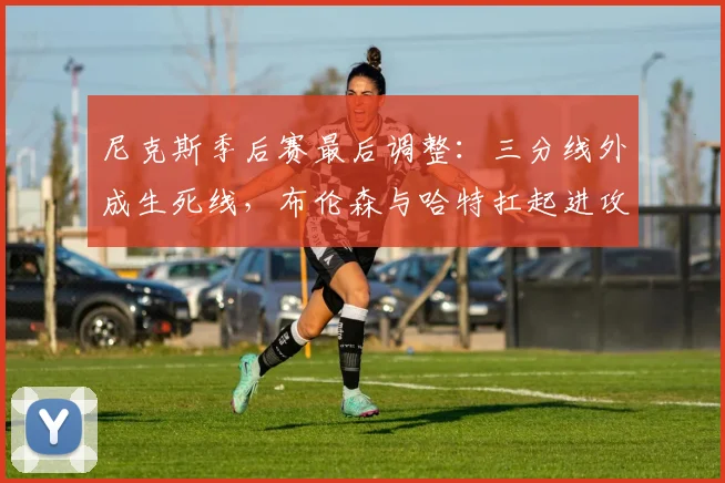尼克斯季后赛最后调整：三分线外成生死线，布伦森与哈特扛起进攻大旗