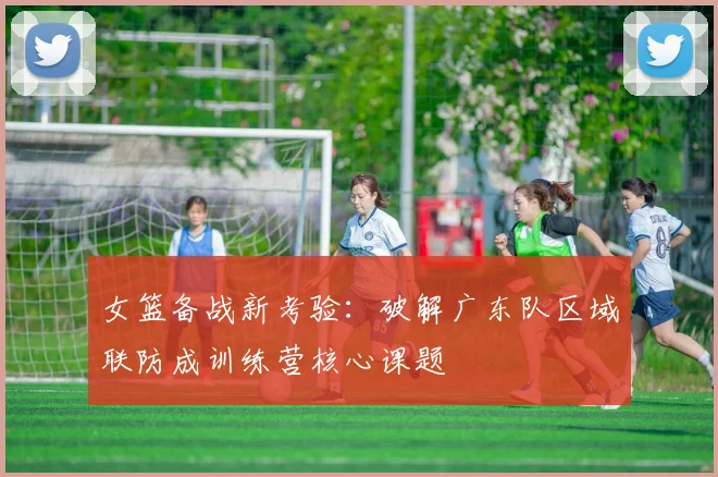 女篮备战新考验：破解广东队区域联防成训练营核心课题