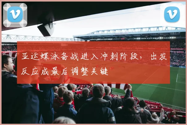 亚运蝶泳备战进入冲刺阶段，出发反应成最后调整关键