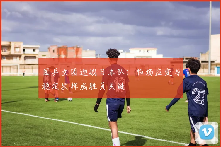 国乒女团迎战日本队：临场应变与稳定发挥成胜负关键