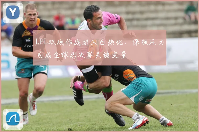 LPL双线作战进入白热化,保级压力或成全球总决赛关键变量