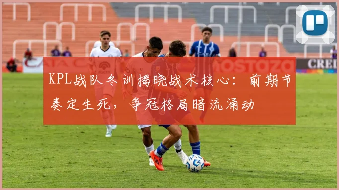KPL战队冬训揭晓战术核心：前期节奏定生死，争冠格局暗流涌动