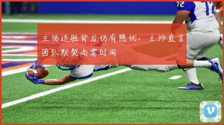 主场连胜背后仍有隐忧，主帅直言团队默契尚需时间