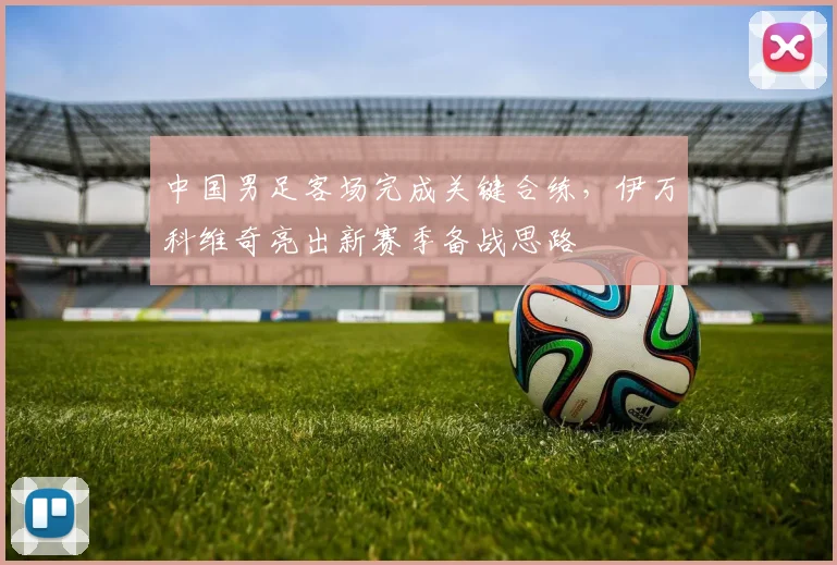中国男足客场完成关键合练，伊万科维奇亮出新赛季备战思路