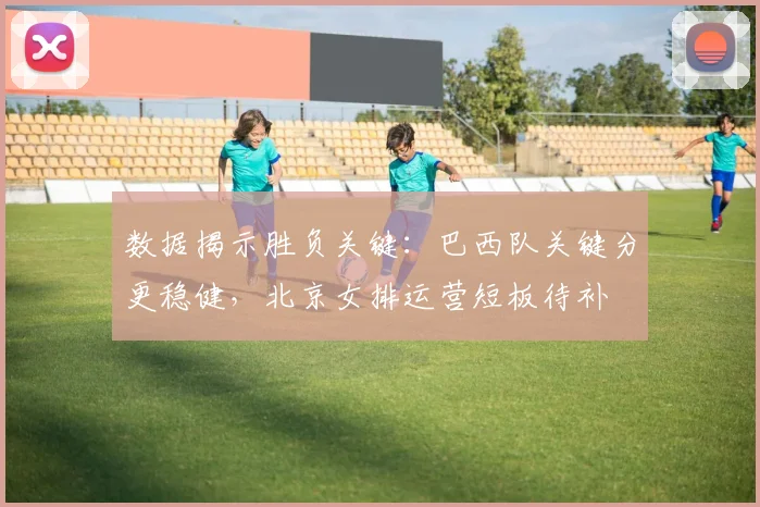 数据揭示胜负关键：巴西队关键分更稳健，北京女排运营短板待补
