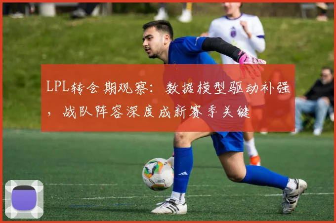 LPL转会期观察：数据模型驱动补强，战队阵容深度成新赛季关键