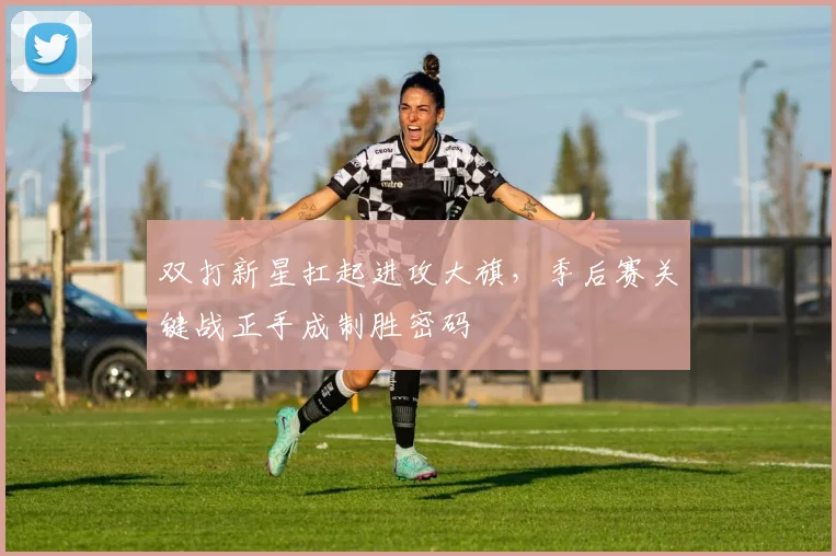 双打新星扛起进攻大旗，季后赛关键战正手成制胜密码