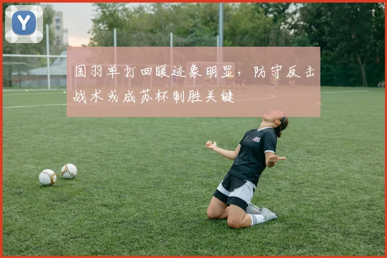 国羽单打回暖迹象明显，防守反击战术或成苏杯制胜关键