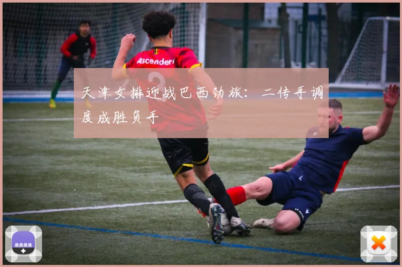 天津女排迎战巴西劲旅：二传手调度成胜负手